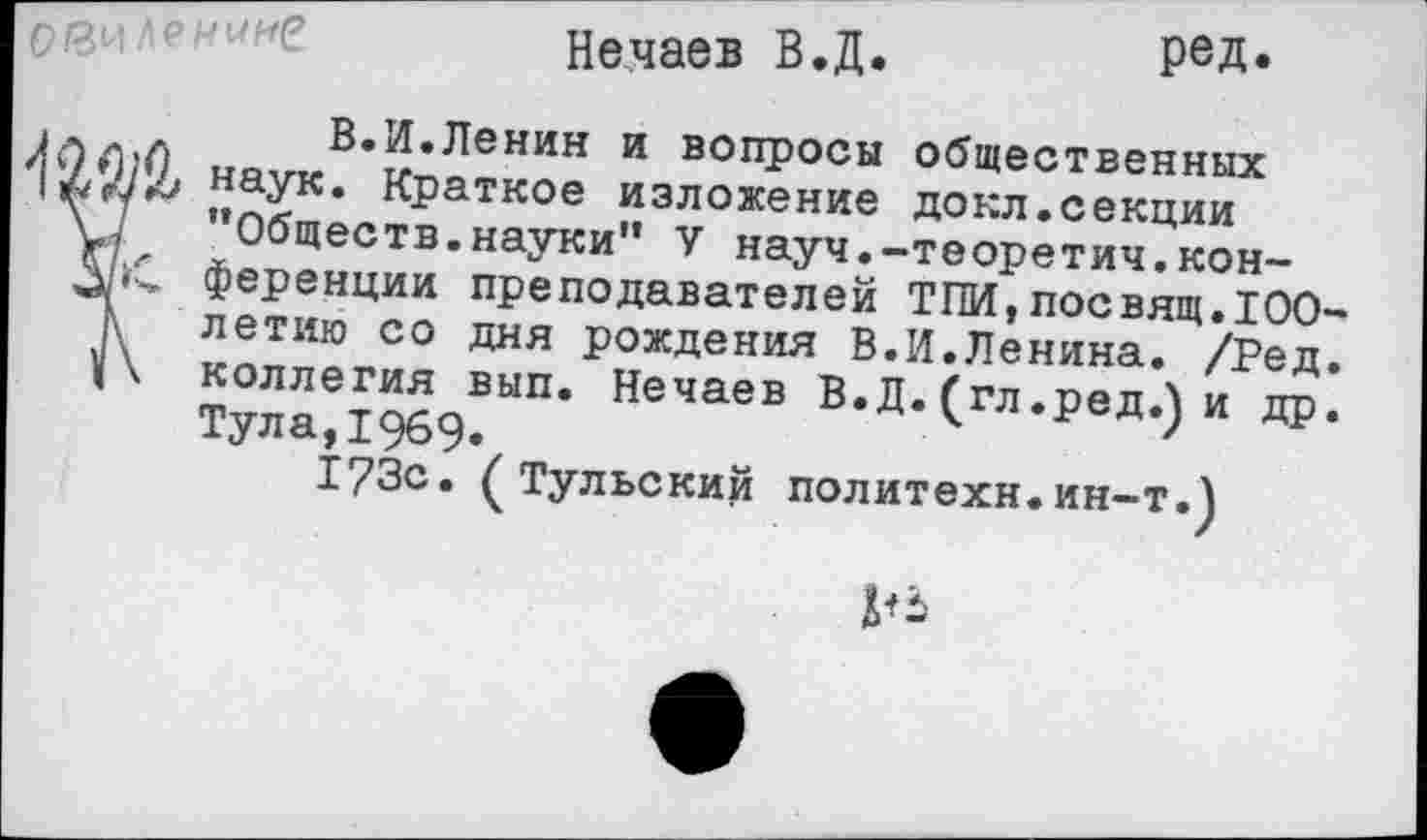 ﻿
Нечаев В.Д.
ред.
I.	. В.И.Ленин и вопросы общественных
наук. Краткое изложение докл.секции у7 ’’Обществ.науки" V науч.-теоретич.кон-ференции преподавателей ТЕМ,посвящ.100-г, летию со дня рождения В.И.Ленина. /Ред. I \ коллегия вып. Нечаев В.Д. (гл.ред.) и др. Тула, 1969.
173с. (Тульский политехи.ин-т.)
№